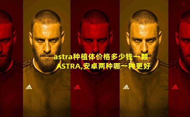 astra种植体价格多少钱一颗ASTRA,安卓两种哪一种更好
