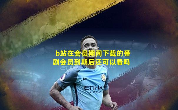 b站在会员期间下载的番剧会员到期后还可以看吗