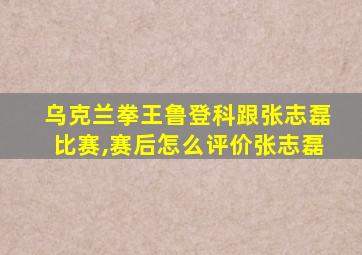 乌克兰拳王鲁登科跟张志磊比赛,赛后怎么评价张志磊