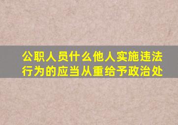 公职人员什么他人实施违法行为的应当从重给予政治处