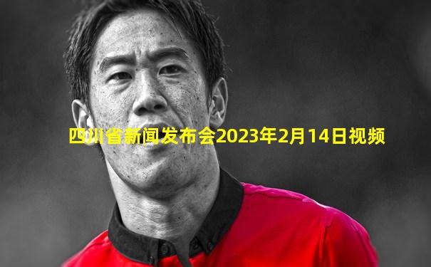 四川省新闻发布会2023年2月14日视频