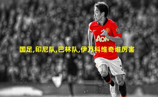 国足,印尼队,巴林队,伊万科维奇谁厉害