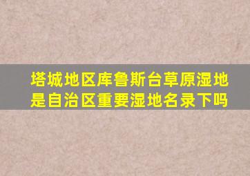 塔城地区库鲁斯台草原湿地是自治区重要湿地名录下吗