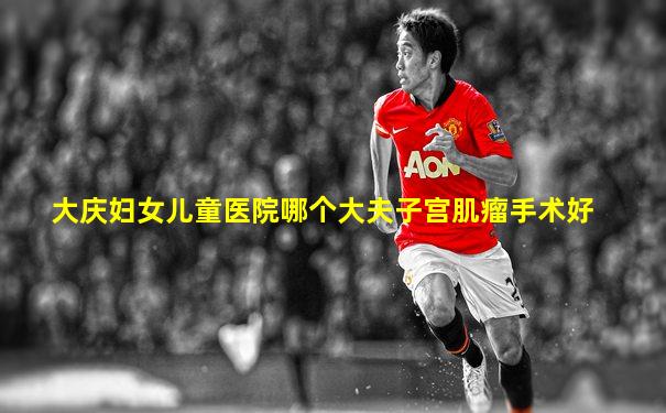 大庆妇女儿童医院哪个大夫子宫肌瘤手术好