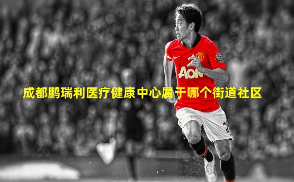 成都鹏瑞利医疗健康中心属于哪个街道社区