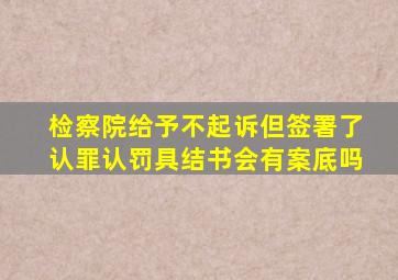 检察院给予不起诉但签署了认罪认罚具结书会有案底吗
