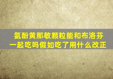 氨酚黄那敏颗粒能和布洛芬一起吃吗假如吃了用什么改正