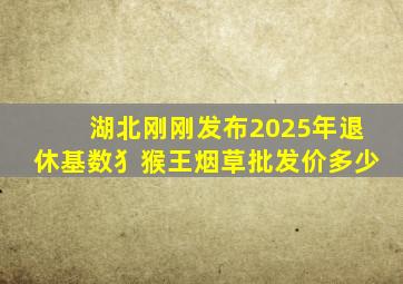 湖北刚刚发布2025年退休基数犭猴王烟草批发价多少