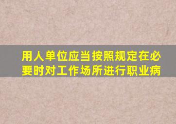 用人单位应当按照规定在必要时对工作场所进行职业病