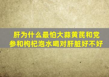肝为什么最怕大蒜黄芪和党参和枸杞泡水喝对肝脏好不好