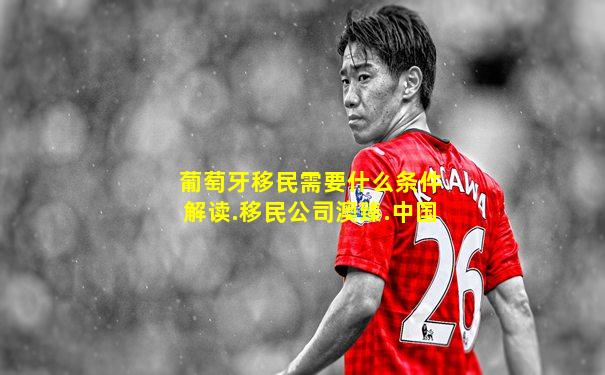 葡萄牙移民需要什么条件解读.移民公司澳臻.中国