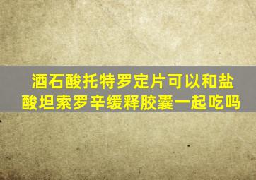 酒石酸托特罗定片可以和盐酸坦索罗辛缓释胶囊一起吃吗