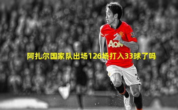 阿扎尔国家队出场126场打入33球了吗