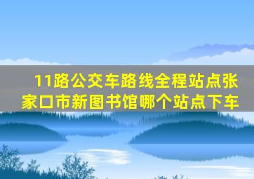 11路公交车路线全程站点张家口市新图书馆哪个站点下车
