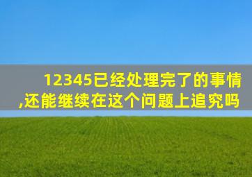 12345已经处理完了的事情,还能继续在这个问题上追究吗