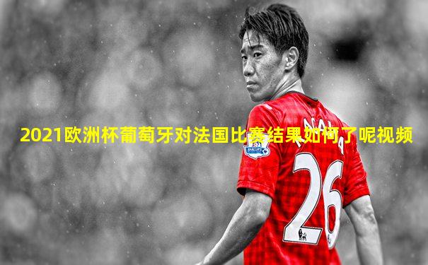 2021欧洲杯葡萄牙对法国比赛结果如何了呢视频