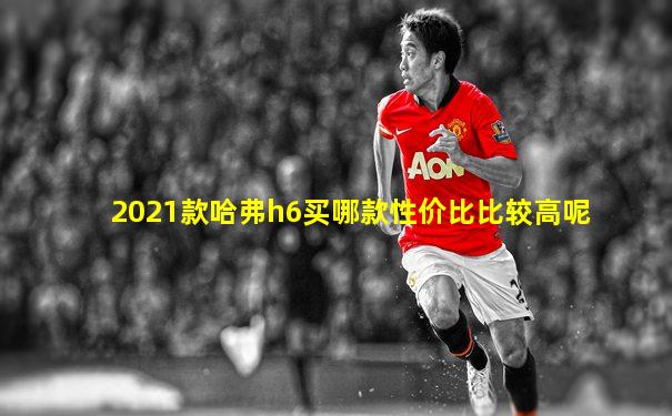2021款哈弗h6买哪款性价比比较高呢
