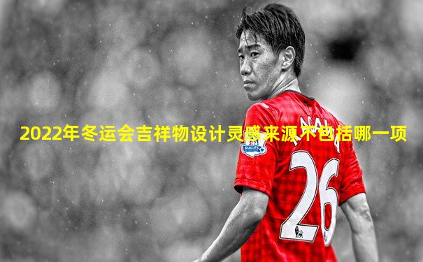 2022年冬运会吉祥物设计灵感来源不包括哪一项
