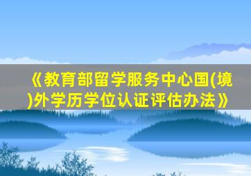 《教育部留学服务中心国(境)外学历学位认证评估办法》