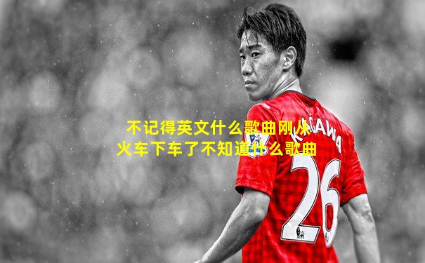 不记得英文什么歌曲刚从火车下车了不知道什么歌曲