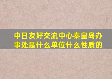 中日友好交流中心秦皇岛办事处是什么单位什么性质的