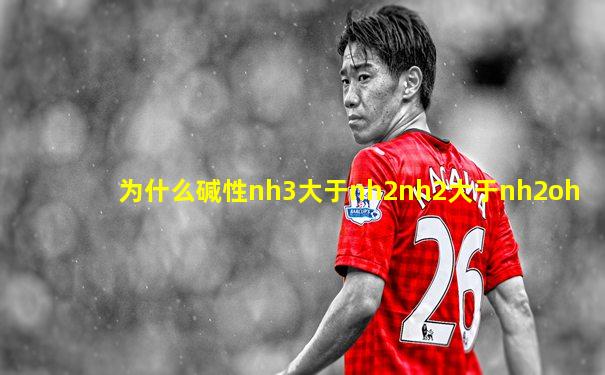 为什么碱性nh3大于nh2nh2大于nh2oh