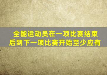 全能运动员在一项比赛结束后到下一项比赛开始至少应有