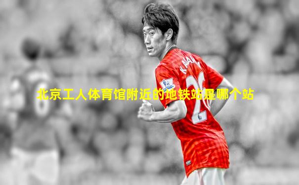 北京工人体育馆附近的地铁站是哪个站