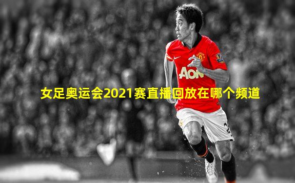 女足奥运会2021赛直播回放在哪个频道