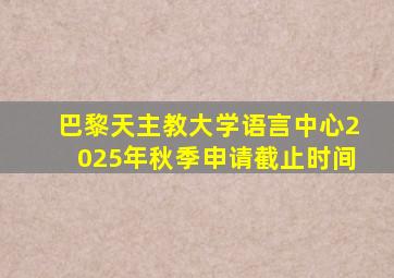 巴黎天主教大学语言中心2025年秋季申请截止时间