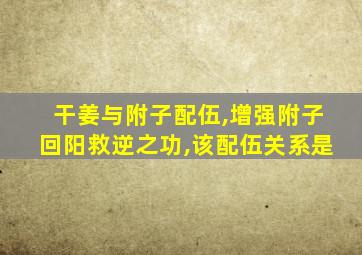 干姜与附子配伍,增强附子回阳救逆之功,该配伍关系是