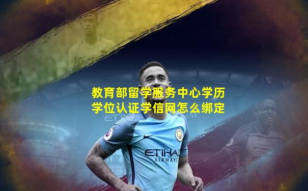 教育部留学服务中心学历学位认证学信网怎么绑定