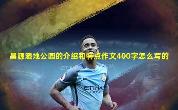 昌源湿地公园的介绍和特点作文400字怎么写的