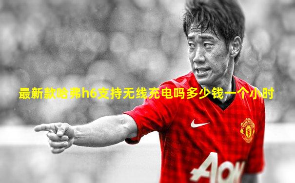 最新款哈弗h6支持无线充电吗多少钱一个小时