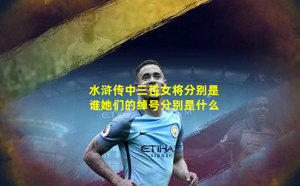 水浒传中三位女将分别是谁她们的绰号分别是什么