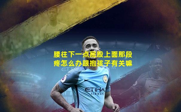腰往下一点屁股上面那段疼怎么办跟抱孩子有关嘛