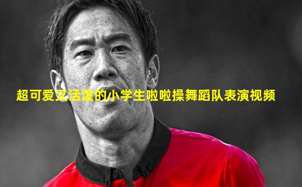 超可爱又活泼的小学生啦啦操舞蹈队表演视频