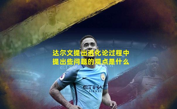达尔文提出进化论过程中提出些问题的观点是什么